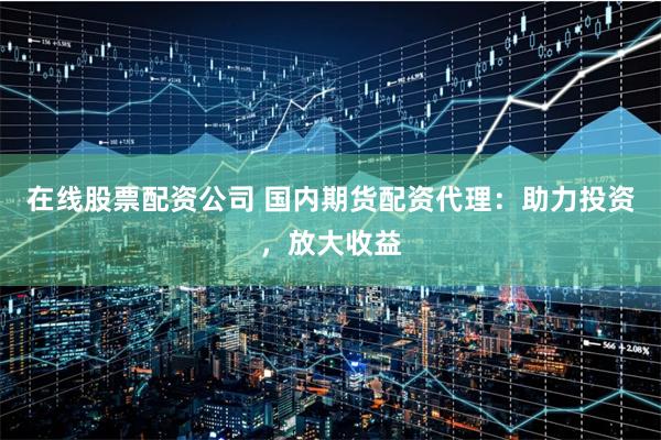 在线股票配资公司 国内期货配资代理：助力投资，放大收益